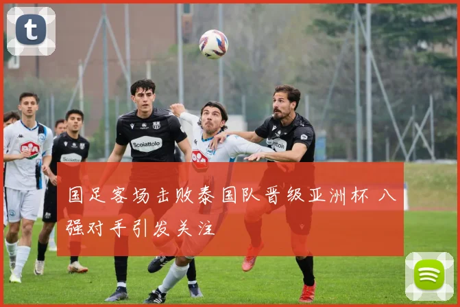 国足客场击败泰国队晋级亚洲杯 八强对手引发关注