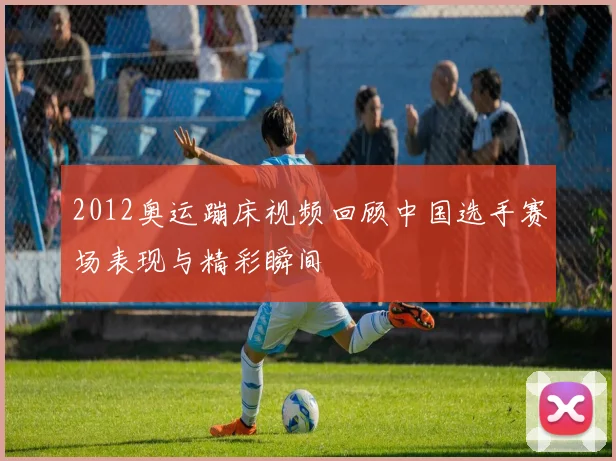 2012奥运蹦床视频回顾中国选手赛场表现与精彩瞬间