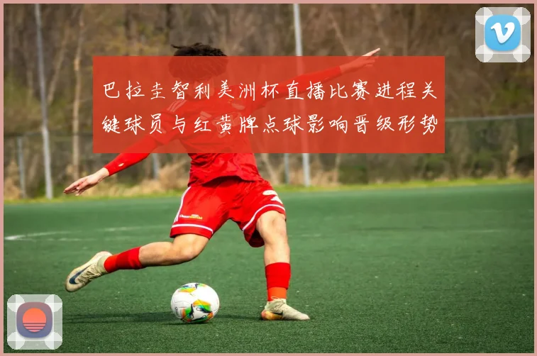 巴拉圭智利美洲杯直播比赛进程关键球员与红黄牌点球影响晋级形势