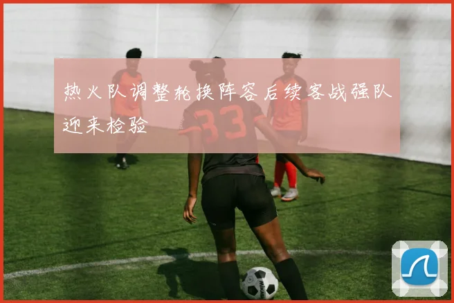 热火队调整轮换阵容后续客战强队迎来检验