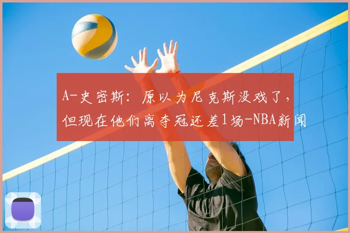 A-史密斯：原以为尼克斯没戏了，但现在他们离夺冠还差1场-NBA新闻