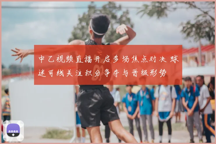 中乙视频直播开启多场焦点对决 球迷可线关注积分争夺与晋级形势