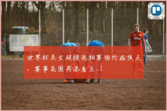 世界杯美女超模亮相赛场外成焦点,赛事氛围再添看点_1