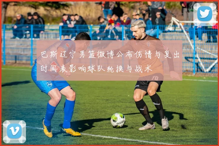 巴斯辽宁男篮微博公布伤情与复出时间表影响球队轮换与战术