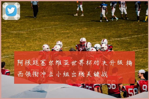 阿根廷塞尔维亚世界杯对决升级 梅西领衔冲击小组出线关键战