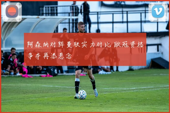 阿森纳对阵曼联实力对比 欧冠资格争夺再添悬念