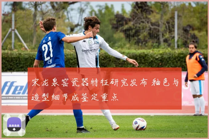 宋龙泉窑瓷器特征研究发布 釉色与造型细节成鉴定重点
