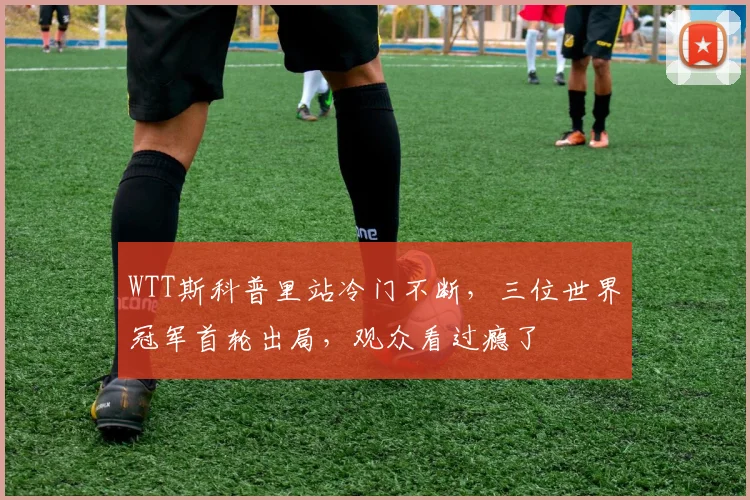 WTT斯科普里站冷门不断，三位世界冠军首轮出局，观众看过瘾了
