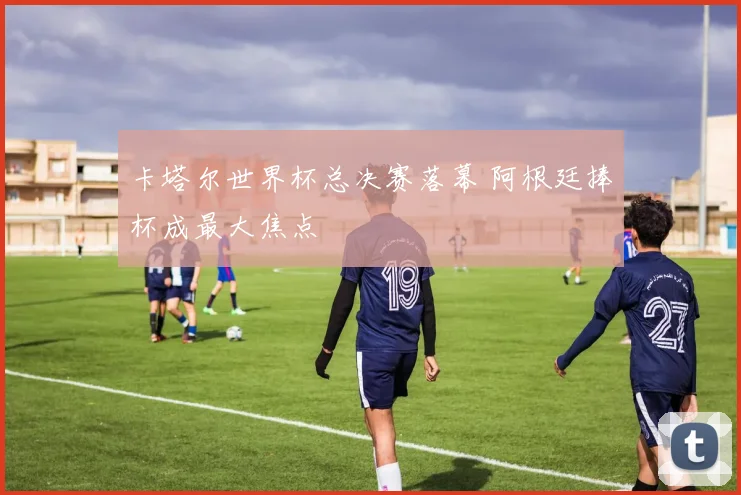 卡塔尔世界杯总决赛落幕 阿根廷捧杯成最大焦点