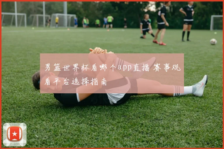 男篮世界杯看哪个app直播 赛事观看平台选择指南