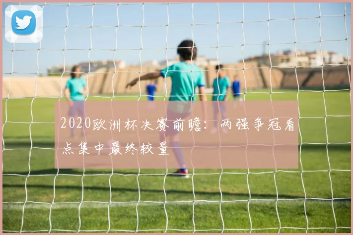 2020欧洲杯决赛前瞻：两强争冠看点集中最终较量