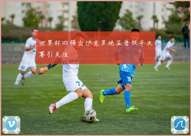 世界杯四强出炉克罗地亚晋级半决赛引关注