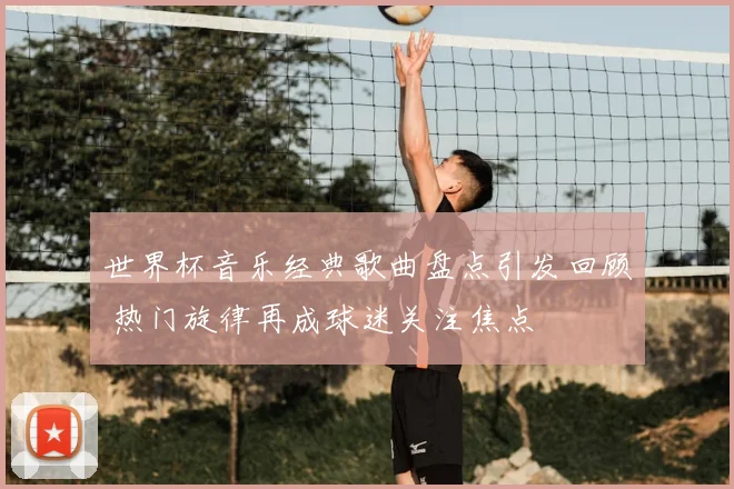 世界杯音乐经典歌曲盘点引发回顾 热门旋律再成球迷关注焦点