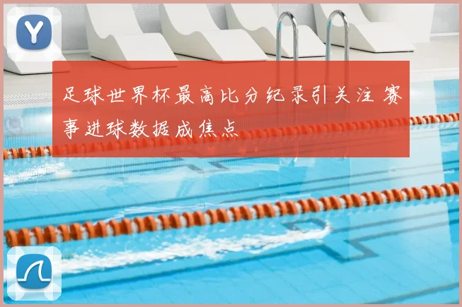 足球世界杯最高比分纪录引关注 赛事进球数据成焦点