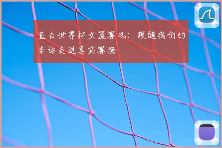 直击世界杯女篮赛况：跟随我们的专访走进真实赛场