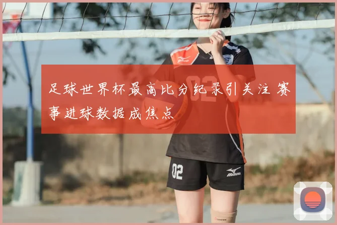 足球世界杯最高比分纪录引关注 赛事进球数据成焦点