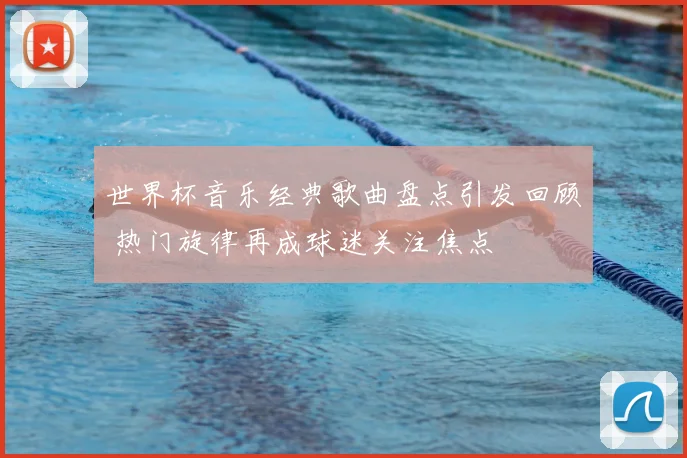 世界杯音乐经典歌曲盘点引发回顾 热门旋律再成球迷关注焦点